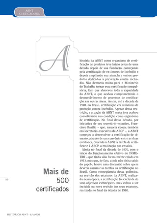 110
Histórico ABNT - 65 Anos
abnt
certicadora
Mais de
500
certificados
história da ABNT como organismo de certi-
ficação de produtos teve início cerca de uma
década depois de sua fundação, começando
pela certificação de extintores de incêndio e
depois ampliando sua atuação a outros pro-
dutos dedicados à prevenção contra incên-
dio. Não demorou muito para o Ministério
do Trabalho tornar essa certificação compul-
sória, fato que absorveu toda a capacidade
da ABNT, o que acabou comprometendo o
desenvolvimento de processos de certifica-
ção em outras áreas. Assim, até a década de
1970, no Brasil, certificação era sinônimo de
proteção contra incêndio. Apesar dessa res-
trição, a atuação da ABNT nessa área acabou
consolidando sua condição como organismo
de certificação. No final dessa década, por
iniciativa de seu secretário-excutivo, Fran-
cisco Basílio – que, naquela época, também
era secretário-executivo da ABCP –, a ABNT
começou a desenvolver a certificação de ci-
mento, através de um convênio entre as duas
entidades, cabendo à ABNT a tarefa de certi-
ficar e à ABCP, a realização dos ensaios.
Ainda no final da década de 1970, com o
início do funcionamento efetivo do INME-
TRO – que tinha sido formalmente criado em
1973, mas que, de fato, ainda não tinha saído
do papel–, houve uma discussão sobre quem
deveria assumir as tarefas da certificação no
Brasil. Como conseqüencia dessa polêmica,
na revisão dos estatutos da ABNT, realiza-
da nessa época, a certificação foi excluída do
seus objetivos estratégicos, mas voltou a ser
incluída na nova revisão dos seus estatutos,
realizada no final da década de 1980.
A
 