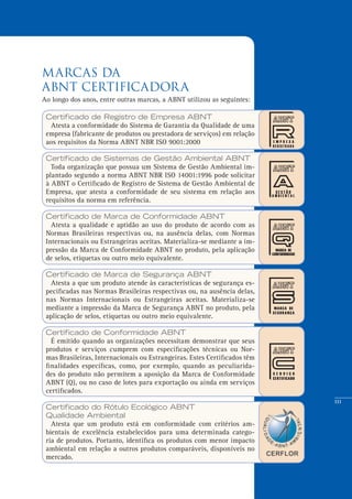 111
MARCAS da
ABNT CERTIFICADORA
Certificado de Registro de Empresa ABNT
Atesta a conformidade do Sistema de Garantia da Qualidade de uma
empresa (fabricante de produtos ou prestadora de serviços) em relação
aos requisitos da Norma ABNT NBR ISO 9001:2000
Certificado de Sistemas de Gestão Ambiental ABNT
Toda organização que possua um Sistema de Gestão Ambiental im-
plantado segundo a norma ABNT NBR ISO 14001:1996 pode solicitar
à ABNT o Certificado de Registro de Sistema de Gestão Ambiental de
Empresa, que atesta a conformidade de seu sistema em relação aos
requisitos da norma em referência.
Certificado de Marca de Conformidade ABNT
Atesta a qualidade e aptidão ao uso do produto de acordo com as
Normas Brasileiras respectivas ou, na ausência delas, com Normas
Internacionais ou Estrangeiras aceitas. Materializa-se mediante a im-
pressão da Marca de Conformidade ABNT no produto, pela aplicação
de selos, etiquetas ou outro meio equivalente.
Certificado de Marca de Segurança ABNT
Atesta a que um produto atende às características de segurança es-
pecificadas nas Normas Brasileiras respectivas ou, na ausência delas,
nas Normas Internacionais ou Estrangeiras aceitas. Materializa-se
mediante a impressão da Marca de Segurança ABNT no produto, pela
aplicação de selos, etiquetas ou outro meio equivalente.
Certificado de Conformidade ABNT
É emitido quando as organizações necessitam demonstrar que seus
produtos e serviços cumprem com especificações técnicas ou Nor-
mas Brasileiras, Internacionais ou Estrangeiras. Estes Certificados têm
finalidades específicas, como, por exemplo, quando as peculiarida-
des do produto não permitem a aposição da Marca de Conformidade
ABNT (Q), ou no caso de lotes para exportação ou ainda em serviços
certificados.
Certificado do Rótulo Ecológico ABNT
Qualidade Ambiental
Atesta que um produto está em conformidade com critérios am-
bientais de excelência estabelecidos para uma determinada catego-
ria de produtos. Portanto, identifica os produtos com menor impacto
ambiental em relação a outros produtos comparáveis, disponíveis no
mercado.
Ao longo dos anos, entre outras marcas, a ABNT utilizou as seguintes:
 
