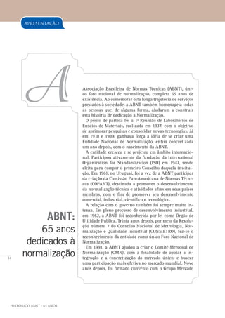 14
Histórico ABNT - 65 Anos
ABNT:
65 anos
dedicados à
normalização
A
apresentação
Associação Brasileira de Normas Técnicas (ABNT), úni-
co foro nacional de normalização, completa 65 anos de
existência. Ao comemorar esta longa trajetória de serviços
prestados à sociedade, a ABNT também homenageia todas
as pessoas que, de alguma forma, ajudaram a construir
esta história de dedicação à Normalização.
O ponto de partida foi a 1ª Reunião de Laboratórios de
Ensaios de Materiais, realizada em 1937, com o objetivo
de aprimorar pesquisas e consolidar novas tecnologias. Já
em 1938 e 1939, ganhava força a idéia de se criar uma
Entidade Nacional de Normalização, enfim concretizada
um ano depois, com o nascimento da ABNT.
A entidade cresceu e se projetou em âmbito internacio-
nal. Participou ativamente da fundação da International
Organization for Standardization (ISO) em 1947, sendo
eleita para compor o primeiro Conselho daquela institui-
ção. Em 1961, no Uruguai, foi a vez de a ABNT participar
da criação da Comissão Pan-Americana de Normas Técni-
cas (COPANT), destinada a promover o desenvolvimento
da normalização técnica e atividades afins em seus países
membros, com o fim de promover seu desenvolvimento
comercial, industrial, científico e tecnológico.
A relação com o governo também foi sempre muito in-
tensa. Em pleno processo de desenvolvimento industrial,
em 1962, a ABNT foi reconhecida por lei como Órgão de
Utilidade Pública. Trinta anos depois, por meio da Resolu-
ção número 7 do Conselho Nacional de Metrologia, Nor-
malização e Qualidade Industrial (CONMETRO), fez-se o
reconhecimento da entidade como único Foro Nacional de
Normalização.
Em 1991, a ABNT ajudou a criar o Comitê Mercosul de
Normalização (CMN), com a finalidade de apoiar a in-
tegração e a concretização do mercado único, e buscar
uma participação mais efetiva no mercado mundial. Nove
anos depois, foi firmado convênio com o Grupo Mercado
 