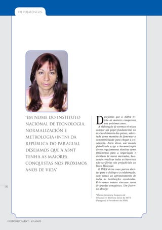 132
depoimentos
Histórico ABNT - 65 Anos
D
esejamos que a ABNT te-
nha as maiores conquistas
nos próximos anos .
A elaboração de normas técnicas
cumpre um papel fundamental no
desenvolvimento dos países, sobre-
tudo como maneira de fomentar a
competitividade para chegar à ex-
celência. Além disso, um mundo
globalizado exige a harmonização
destes regulamentos técnicos como
ferramenta para a negociação e
abertura de novos mercados, bus-
cando erradicar todas as barreiras
não-tarifárias tão prejudiciais ao
bloco Mercosul.
O INTN deixa suas portas aber-
tas para o diálogo e a colaboração,
com vistas ao aprimoramento de
todas as instituições envolvidas.
Reiteramos nossos sinceros votos
de grandes conquistas. Um frater-
no abraço!
*Maria Antonieta Gamarra de
Velazquez é Diretora Geral do INTN
(Paraguai) e Presidente da AMN.
“Em nome do Instituto
Nacional de Tecnologia,
Normalización e
Metrologia (INTN) da
República do Paraguai,
desejamos que a ABNT
tenha as maiores
conquistas nos próximos
anos de vida”
 