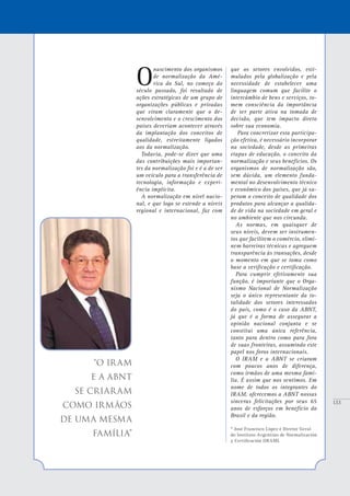 133
“O IRAM
e a ABNT
se criaram
como irmãos
de uma mesma
família”
O
nascimento dos organismos
de normalização da Amé-
rica do Sul, no começo do
século passado, foi resultado de
ações estratégicas de um grupo de
organizações públicas e privadas
que viram claramente que o de-
senvolvimento e o crescimento dos
países deveriam acontecer através
da implantação dos conceitos de
qualidade, estreitamente ligados
aos da normalização.
Todavia, pode-se dizer que uma
das contribuições mais importan-
tes da normalização foi e é a de ser
um veículo para a transferência de
tecnologia, informação e experi-
ência implícita.
A normalização em nível nacio-
nal, e que logo se estende a níveis
regional e internacional, faz com
que os setores envolvidos, esti-
mulados pela globalização e pela
necessidade de estabelecer uma
linguagem comum que facilite o
intercâmbio de bens e serviços, to-
mem consciência da importância
de ser parte ativa na tomada de
decisão, que tem impacto direto
sobre sua economia.
Para concretizar esta participa-
ção efetiva, é necessário incorporar
na sociedade, desde as primeiras
etapas de educação, o conceito da
normalização e seus benefícios. Os
organismos de normalização são,
sem dúvida, um elemento funda-
mental no desenvolvimento técnico
e econômico dos países, que já su-
peram o conceito de qualidade dos
produtos para alcançar a qualida-
de de vida na sociedade em geral e
no ambiente que nos circunda.
As normas, em quaisquer de
seus níveis, devem ser instrumen-
tos que facilitem o comércio, elimi-
nem barreiras técnicas e agreguem
transparência às transações, desde
o momento em que se toma como
base a verificação e certificação.
Para cumprir efetivamente sua
função, é importante que o Orga-
nismo Nacional de Normalização
seja o único representante da to-
talidade dos setores interessados
do país, como é o caso da ABNT,
já que é a forma de assegurar a
opinião nacional conjunta e se
constitui uma única referência,
tanto para dentro como para fora
de suas fronteiras, assumindo este
papel nos foros internacionais.
O IRAM e a ABNT se criaram
com poucos anos de diferença,
como irmãos de uma mesma famí-
lia. É assim que nos sentimos. Em
nome de todos os integrantes do
IRAM, oferecemos a ABNT nossas
sinceras felicitações por seus 65
anos de esforços em benefício do
Brasil e da região.
* José Francisco López é Diretor Geral
do Instituto Argentino de Normalización
y Certificación (IRAM).
 