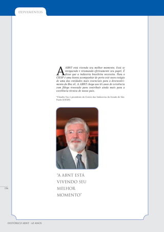 136
depoimentos
Histórico ABNT - 65 Anos
A
ABNT está vivendo seu melhor momento. Está se
reerguendo e retomando efetivamente seu papel. É
disso que a indústria brasileira necessita. Para o
CIESP é uma honra acompanhar de perto este novo estágio
de uma das entidades mais essenciais para o desenvolvi-
mento do Bra sil. A ABNT chega aos 65 anos de existência
com fôlego renovado para contribuir ainda mais para a
excelência técnica de nosso país.
*Cláudio Vaz é presidente do Centro das Indústrias do Estado de São
Paulo (CIESP).
“A ABNT está
vivendo seu
melhor
momento”
 