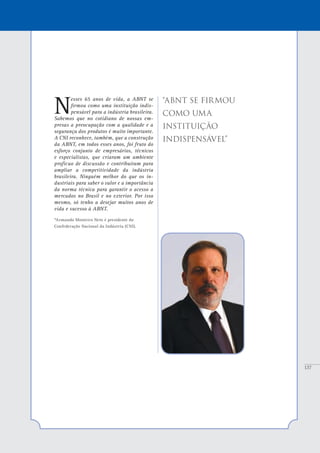 137
N
esses 65 anos de vida, a ABNT se
firmou como uma instituição indis-
pensável para a indústria brasileira.
Sabemos que no cotidiano de nossas em-
presas a preocupação com a qualidade e a
segurança dos produtos é muito importante.
A CNI reconhece, também, que a construção
da ABNT, em todos esses anos, foi fruto do
esforço conjunto de empresários, técnicos
e especialistas, que criaram um ambiente
profícuo de discussão e contribuíram para
ampliar a competitividade da indústria
brasileira. Ninguém melhor do que os in-
dustriais para saber o valor e a importância
da norma técnica para garantir o acesso a
mercados no Brasil e no exterior. Por isso
mesmo, só tenho a desejar muitos anos de
vida e sucesso à ABNT.
*Armando Monteiro Neto é presidente da
Confederação Nacional da Indústria (CNI).
“ABNT se firmou
como uma
instituição
indispensável”
 