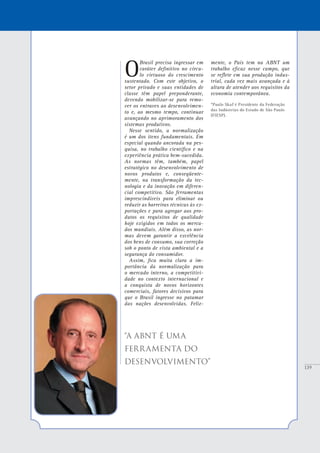 139
O
Brasil precisa ingressar em
caráter definitivo no círcu-
lo virtuoso do crescimento
sustentado. Com este objetivo, o
setor privado e suas entidades de
classe têm papel preponderante,
devendo mobilizar-se para remo-
ver os entraves ao desenvolvimen-
to e, ao mesmo tempo, continuar
avançando no aprimoramento dos
sistemas produtivos.
Nesse sentido, a normalização
é um dos itens fundamentais. Em
especial quando ancorada na pes-
quisa, no trabalho científico e na
experiência prática bem-sucedida.
As normas têm, também, papel
estratégico no desenvolvimento de
novos produtos e, conseqüente-
mente, na transformação da tec-
nologia e da inovação em diferen-
cial competitivo. São ferramentas
imprescindíveis para eliminar ou
reduzir as barreiras técnicas às ex-
portações e para agregar aos pro-
dutos os requisitos de qualidade
hoje exigidos em todos os merca-
dos mundiais. Além disso, as nor-
mas devem garantir a excelência
dos bens de consumo, sua correção
sob o ponto de vista ambiental e a
segurança do consumidor.
Assim, fica muita clara a im-
portância da normalização para
o mercado interno, a competitivi-
dade no contexto internacional e
a conquista de novos horizontes
comerciais, fatores decisivos para
que o Brasil ingresse no patamar
das nações desenvolvidas. Feliz-
mente, o País tem na ABNT um
trabalho eficaz nesse campo, que
se reflete em sua produção indus-
trial, cada vez mais avançada e à
altura de atender aos requisitos da
economia contemporânea.
*Paulo Skaf é Presidente da Federação
das Indústrias do Estado de São Paulo
(FIESP).
“A ABNT É UMA
FERRAMENTA DO
DESENVOLVIMENTO”
 