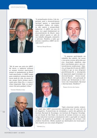 140
depoimentos
Histórico ABNT - 65 Anos
“A normalização técnica é tão im-
portante para o desenvolvimento
nacional quanto a capacitação
tecnológica. Ambas, em conjun-
to, dão suporte à prosperidade
industrial. A ABNT, em seus 65
anos, teve papel fundamental no
desenvolvimento do Brasil, tanto
mais notável quanto se sabe do
seu trabalho abnegado, voluntário
e eficiente. Parabéns a todos que
fizeram e mantêm a ABNT em ele-
vado nível.”
*Adriano Murgel Branco
“Há 26 anos sou sócio da ABNT.
No início, a indústria utilizava
as normas técnicas americanas,
porque os equipamentos no Brasil
eram americanos. A ABNT surgiu
para estabelecer normas dentro do
nosso modo de vida, do nosso cli-
ma, porque havia normas ameri-
canas para clima frio, e o nosso é
clima temperado. Hoje, os ameri-
canos têm para qualquer clima.”
*Antonio Mendoza Lima
“Após atravessar muitas tormen-
tas, pode uma ABNT rejuvenescida comemorar seus 65 anos sob céu
de brigadeiro. O pioneirismo da introdução, a partir dos gabinetes do
Instituto Nacional de Tecnologia e do Instituto de Pesquisas Tecnológi-
cas do Estado de São Paulo, do conceito de normas técnicas no nosso
campo industrial constituiu o fundamento sobre o qual pôde ser erguido
o edifício da garantia da qualidade e da segurança dos serviços e dos
produtos brasileiros. Minha saudade aos idealizadores da Associação e
meu respeito aos seus atuais dirigentes.”
*Alfredo Levy
“A pequena participação em
trabalhos dos comitês, em cursos
e em outros eventos oferecidos por
essa Associação significou uma
forte contribuição para o meu de-
senvolvimento profissional. Toda-
via, ao longo dos 65 anos da ABNT,
verifica-se que os seus dirigentes
possibilitaram-lhe o desempenho
de importante papel estratégico no
desenvolvimento técnico-econô-
mico do Brasil, com aprovação de
normas que harmonizam os inte-
resses das Comunidades Nacional
e Internacional. Parabéns!”
*Romeo Ferreira dos Santos
 