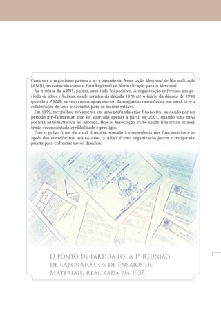15
O ponto de partida foi a 1ª Reunião
de Laboratórios de Ensaios de
Materiais, realizada em 1937.
Comum e o organismo passou a ser chamado de Associação Mercosul de Normalização
(AMN), reconhecido como o Foro Regional de Normalização para o Mercosul.
Na história da ABNT, porém, nem tudo foi positivo. A organização enfrentou um pe-
ríodo de altos e baixos, desde meados da década 1970 até o início da década de 1990,
quando a ABNT, mesmo com o agravamento da conjuntura econômica nacional, teve a
colaboração de seus associados para se manter estável.
Em 1999, mergulhou novamente em uma profunda crise financeira, passando por um
período pré-falimentar, que foi superado apenas a partir de 2003, quando uma nova
postura administrativa foi adotada. Hoje a Associação exibe saúde financeira estável,
tendo reconquistado credibilidade e prestígio.
Com o pulso firme da atual diretoria, somado à competência dos funcionários e ao
apoio dos conselheiros, aos 65 anos, a ABNT é uma organização jovem e revigorada,
pronta para enfrentar novos desafios.
 
