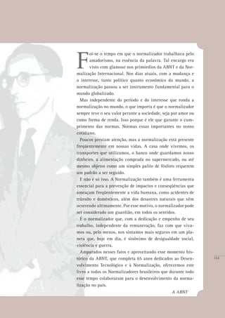 143
F
oi-se o tempo em que o normalizador trabalhava pelo
amadorismo, na essência da palavra. Tal encargo era
visto com glamour nos primórdios da ABNT e da Nor-
malização Internacional. Nos dias atuais, com a mudança e
o interesse, tanto político quanto econômico do mundo, a
normalização passou a ser instrumento fundamental para o
mundo globalizado.
Mas independente do período e do interesse que ronda a
normalização no mundo, o que importa é que o normalizador
sempre teve o seu valor perante a sociedade, seja por amor ou
como forma de renda. Isso porque é ele que garante o cum-
primento das normas. Normas essas importantes no nosso
cotidiano.
Poucos prestam atenção, mas a normalização está presente
freqüentemente em nossas vidas. A casa onde vivemos, os
transportes que utilizamos, o banco onde guardamos nosso
dinheiro, a alimentação comprada no supermercado, ou até
mesmo objetos como um simples palito de fósforo requerem
um padrão a ser seguido.
E não é só isso. A Normalização também é uma ferramenta
essencial para a prevenção de impactos e conseqüências que
ameaçam freqüentemente a vida humana, como acidentes de
trânsito e domésticos, além dos desastres naturais que vêm
ocorrendo ultimamente. Por esse motivo, o normalizador pode
ser considerado um guardião, em todos os sentidos.
É o normalizador que, com a dedicação e empenho de seu
trabalho, independente da remuneração, faz com que viva-
mos ou, pelo menos, nos sintamos mais seguros em um pla-
neta que, hoje em dia, é sinônimo de desigualdade social,
violência e guerra.
Amparados nesses fatos e aproveitando esse momento his-
tórico da ABNT, que completa 65 anos dedicados ao Desen-
volvimento Tecnológico e à Normalização, oferecemos este
livro a todos os Normalizadores brasileiros que durante todo
esse tempo colaboraram para o desenvolvimento da norma-
lização no país.
							 A ABNT
143
 