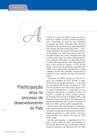 18
Histórico ABNT - 65 Anos
Participação
ativa no
processo de
desenvolvimento
do País
AA idéia da criação da ABNT surgiu da necessi-
dade de se elaborar normas técnicas brasileiras
para a tecnologia do concreto, para substituir
as normas que eram utilizadas pelos diversos
laboratórios de ensaio do país, cujas discrepân-
cias tinham sido detectadas pela ABCP – Asso-
ciação Brasileira de Cimento Portland, desde a
sua fundação, em 1937. Essa falta de uma nor-
ma padronizada, que criava condições para que
a análise dois corpos de ensaio similares geras-
sem resultados diferentes, era admitida inclusi-
ve pelos dois laboratórios mais importantes do
país: o INT, do Rio de Janeiro, e o IPT, de São
Paulo. Conscientes do problema apontado pela
ABCP, esses laboratórios encabeçaram a ação
conjunta de diversas entidades resultariam na
criação de uma entidade nacional de normali-
zação.
A história da ABNT começou no Rio de Ja-
neiro, em setembro de 1937, quando o enge-
nheiro Paulo Sá decidiu promover a 1ª Reunião
de Laboratórios de Ensaios de Materiais. Esse
encontro pioneiro, que tinha como objetivo ob-
ter maior entendimento e cooperação de seus
colegas de laboratórios congêneres do Rio de
Janeiro e também de outros estados, ocorreu
no Instituto Nacional de Tecnologia (INT), onde
Paulo Sá atuava como Diretor do Laboratório de
Ensaios de Materiais. Em tentativa arriscada, de
600 convidados apenas quatro responderam.
Para surpresa dos organizadores, na data mar-
cada compareceram cerca de 40 técnicos repre-
sentando uma dezena de laboratórios brasileiros.
Nomes de projeção no meio técnico estiveram
nessa reunião e nas demais nos anos de 1938,
1939 e 1940.
Um dos participantes, o engenheiro Ary Fre-
derico Torres, chefe do Setor da Produção In-
dustrial do Ministério da Coordenação e Mobi-
lização Econômica, cujo Ministro era o Dr. João
fundação
 