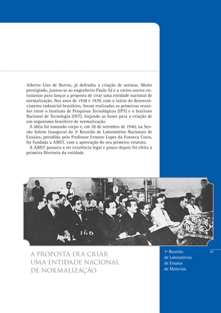 19
a proposta era criar
uma entidade nacional
de normalização
Alberto Lins de Barros, já defendia a criação de normas. Muito
prestigiado, juntou-se ao engenheiro Paulo Sá e a vários outros en-
tusiastas para lançar a proposta de criar uma entidade nacional de
normalização. Nos anos de 1938 e 1939, com o início do desenvol-
vimento industrial brasileiro, foram realizadas as primeiras reuni-
ões entre o Instituto de Pesquisas Tecnológicas (IPT) e o Instituto
Nacional de Tecnologia (INT), forjando as bases para a criação de
um organismo brasileiro de normalização.
A idéia foi tomando corpo e, em 28 de setembro de 1940, na Ses-
são Solene Inaugural da 3ª Reunião de Laboratórios Nacionais de
Ensaios, presidida pelo Professor Ernesto Lopes da Fonseca Costa,
foi fundada a ABNT, com a aprovação do seu primeiro estatuto.
A ABNT passava a ter existência legal e pouco depois foi eleita a
primeira Diretoria da entidade.
1ª Reunião
de Laboratórios
de Ensaios
de Materiais
 