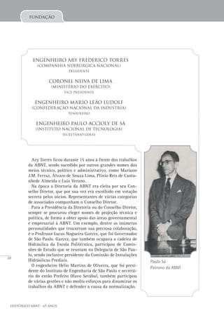 20
Histórico ABNT - 65 Anos
Paulo Sá
Patrono da ABNT
Ary Torres ficou durante 15 anos à frente dos trabalhos
da ABNT, sendo sucedido por outros grandes nomes dos
meios técnico, político e administrativo, como Mariano
J.M. Ferraz, Álvaro de Souza Lima, Plínio Reis de Canta-
nhede Almeida e Luiz Verano.
Na época a Diretoria da ABNT era eleita por seu Con-
selho Diretor, que por sua vez era escolhido em votação
secreta pelos sócios. Representantes de várias categorias
de associados compunham o Conselho Diretor.
Para a Presidência da Diretoria ou do Conselho Diretor,
sempre se procurou eleger nomes de projeção técnica e
política, de forma a obter apoio das áreas governamental
e empresarial à ABNT. Um exemplo, dentre as inúmeras
personalidades que trouxeram sua preciosa colaboração,
é o Professor Lucas Nogueira Garcez, que foi Governador
de São Paulo. Garcez, que também ocupava a cadeira de
Hidráulica da Escola Politécnica, participou de Comis-
sões de Estudo que se reuniam na Delegacia de São Pau-
lo, sendo inclusive presidente da Comissão de Instalações
Hidráulicas Prediais.
O engenheiro Hélio Martins de Oliveira, que foi presi-
dente do Instituto de Engenharia de São Paulo e secretá-
rio do então Prefeito Olavo Setúbal, também participou
de várias gestões e não mediu esforços para dinamizar os
trabalhos da ABNT e defender a causa da normalização.
Engenheiro Ary Frederico Torres
(Companhia Siderúrgica Nacional)
Presidente
Coronel Neiva de Lima
(Ministério do Exército)
Vice-Presidente
Engenheiro Mario Leão Ludolf
(Confederação Nacional da Indústria)
Tesoureiro
Engenheiro Paulo ACCIOLY de Sá
(Instituto Nacional de Tecnologia)
Secretário Geral
fundação
 