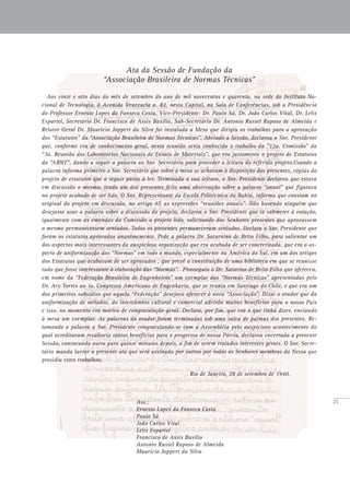 21
Ata da Sessão de Fundação da
“Associação Brasileira de Normas Técnicas”
Aos vinte e oito dias do mês de setembro do ano de mil novecentos e quarenta, na sede do Instituto Na-
cional de Tecnologia, à Avenida Venezuela n. 82, nesta Capital, na Sala de Conferências, sob a Presidência
do Professor Ernesto Lopes da Fonseca Costa, Vice-Presidente: Dr. Paulo Sá, Dr. João Carlos Vital, Dr. Lelis
Espartel, Secretário Dr. Francisco de Assis Basílio, Sub-Secretário Dr. Antonio Russel Raposo de Almeida e
Relator Geral Dr. Mauricio Joppert da Silva foi instalada a Mesa que dirigiu os trabalhos para a aprovação
dos “Estatutos” da “Associação Brasileira de Normas Técnicas”. Abrindo a Sessão, declarou o Snr. Presidente
que, conforme era de conhecimento geral, nesta reunião seria conhecido o trabalho da “12a. Comissão” da
“3a. Reunião dos Laboratórios Nacionais de Ensaio de Materiais”, que era justamente o projeto de Estatutos
da “ABNT”, dando a seguir a palavra ao Snr. Secretário para proceder a leitura do referido projeto.Usando a
palavra informa primeiro o Snr. Secretário que sobre a mesa se achavam à disposição dos presentes, cópias do
projeto de estatutos que a seguir passa a ler. Terminada a sua leitura, o Snr. Presidente declarou que estava
em discussão o mesmo, tendo um dos presentes feito uma observação sobre a palavra “anual” que figurava
no projeto acabado de ser lido. O Snr. Representante da Escola Politécnica da Bahia, informa que constam no
original do projeto em discussão, no artigo 47, as expressões “reuniões anuais”. Não havendo ninguém que
desejasse usar a palavra sobre a discussão do projeto, declarou o Snr. Presidente que ia submeter à votação,
igualmente com as emendas da Comissão o projeto lido, solicitando dos Senhores presentes que aprovassem
o mesmo permanecessem sentados. Todos os presentes permaneceram sentados. Declara o Snr. Presidente que
foram os estatutos aprovados unanimemente. Pede a palavra Dr. Saturnino de Brito Filho, para salientar um
dos aspectos mais interessantes da auspiciosa organização que era acabada de ser concretizada, que era o as-
pecto de uniformização das “Normas” em todo o mundo, especialmente na América do Sul, em um dos artigos
dos Estatutos que acabavam de ser aprovados , que prevê a constituição de uma biblioteca em que se reunisse
tudo que fosse interessante à elaboração das “Normas”. Prosseguiu o Dr. Saturino de Brito Filho que ofereceu,
em nome da “Federação Brasileira de Engenheiros” um exemplar das “Normas Técnicas” apresentadas pelo
Dr. Ary Torres ao 1o. Congresso Americano de Engenharia, que se reuniu em Santiago do Chile, e que era um
dos primeiros subsídios que aquela “Federação” desejava oferecer à nova “Associação”. Disse o orador que da
uniformização de métodos, do intercâmbio cultural e comercial advirão muitos benefícios para o nosso País
e isso, no momento era motivo de congratulação geral. Declara, por fim, que era o que tinha dizer, enviando
à mesa um exemplar. As palavras do orador foram terminadas sob uma salva de palmas dos presentes. Re-
tomando a palavra o Snr. Presidente congratulando-se com a Assembléia pelo auspicioso acontecimento do
qual acreditavam resultaria tantos benefícios para o progresso de nossa Pátria, declarou encerrada a presente
Sessão, convocando outra para quinze minutos depois, a fim de serem tratados interesses gerais. O Snr. Secre-
tário manda lavrar a presente ata que será assinada por outros por todos os Senhores membros da Nessa que
presidiu estes trabalhos,
							 Rio de Janeiro, 28 de setembro de 1940.
	 Ass.:
	 Ernesto Lopes da Fonseca Costa
	 Paulo Sá
	 João Carlos Vital
	 Lelis Espartel
	 Francisco de Assis Basílio
	 Antonio Russel Raposo de Almeida
	 Mauricio Joppert da Silva
 