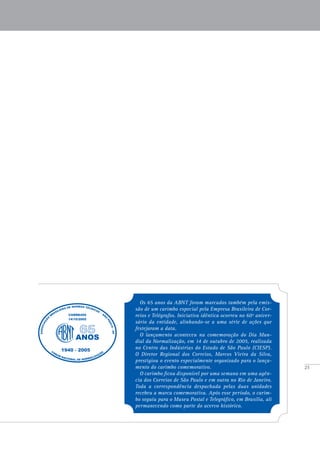 25
Os 65 anos da ABNT foram marcados também pela emis-
são de um carimbo especial pela Empresa Brasileira de Cor-
reios e Telégrafos. Iniciativa idêntica ocorreu no 60º aniver-
sário da entidade, alinhando-se a uma série de ações que
festejaram a data.
O lançamento aconteceu na comemoração do Dia Mun-
dial da Normalização, em 14 de outubro de 2005, realizada
no Centro das Indústrias do Estado de São Paulo (CIESP).
O Diretor Regional dos Correios, Marcos Vieira da Silva,
prestigiou o evento especialmente organizado para o lança-
mento do carimbo comemorativo.
O carimbo ficou disponível por uma semana em uma agên-
cia dos Correios de São Paulo e em outra no Rio de Janeiro.
Toda a correspondência despachada pelas duas unidades
recebeu a marca comemorativa. Após esse período, o carim-
bo seguiu para o Museu Postal e Telegráfico, em Brasília, ali
permanecendo como parte do acervo histórico.
 