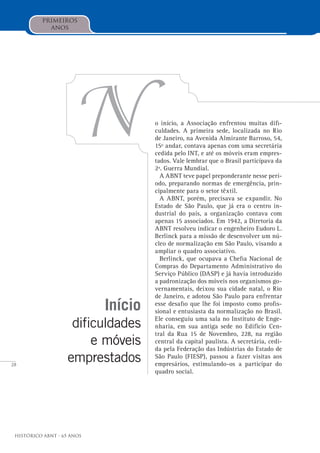28
Histórico ABNT - 65 Anos
Início
dificuldades
e móveis
emprestados
No início, a Associação enfrentou muitas difi-
culdades. A primeira sede, localizada no Rio
de Janeiro, na Avenida Almirante Barroso, 54,
15º andar, contava apenas com uma secretária
cedida pelo INT, e até os móveis eram empres-
tados. Vale lembrar que o Brasil participava da
2ª. Guerra Mundial.
A ABNT teve papel preponderante nesse perí-
odo, preparando normas de emergência, prin-
cipalmente para o setor têxtil.
A ABNT, porém, precisava se expandir. No
Estado de São Paulo, que já era o centro in-
dustrial do país, a organização contava com
apenas 15 associados. Em 1942, a Diretoria da
ABNT resolveu indicar o engenheiro Eudoro L.
Berlinck para a missão de desenvolver um nú-
cleo de normalização em São Paulo, visando a
ampliar o quadro associativo.
Berlinck, que ocupava a Chefia Nacional de
Compras do Departamento Administrativo do
Serviço Público (DASP) e já havia introduzido
a padronização dos móveis nos organismos go-
vernamentais, deixou sua cidade natal, o Rio
de Janeiro, e adotou São Paulo para enfrentar
esse desafio que lhe foi imposto como profis-
sional e entusiasta da normalização no Brasil.
Ele conseguiu uma sala no Instituto de Enge-
nharia, em sua antiga sede no Edifício Cen-
tral da Rua 15 de Novembro, 228, na região
central da capital paulista. A secretária, cedi-
da pela Federação das Indústrias do Estado de
São Paulo (FIESP), passou a fazer visitas aos
empresários, estimulando-os a participar do
quadro social.
primeiros
anos
 