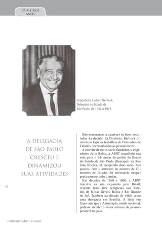 30
Histórico ABNT - 65 Anos
primeiros
anos
Não demoraram a aparecer os bons resul-
tados da decisão da Diretoria. Berlinck di-
namizou logo os trabalhos de Comissões de
Estudos, secretariando-as pessoalmente.
A convite de outro sócio fundador, o enge-
nheiro Julio Rabin, a ABNT transferiu sua
sede para o 24º andar do prédio do Banco
do Estado de São Paulo (Banespa), na Rua
João Brícola, 24, ocupando duas salas. Aos
poucos, com o aumento do número de Co-
missões de Estudo, foi necessário ocupar
praticamente todo o andar.
Nas décadas de 1950 e 1960, a ABNT
investiu na sua expansão pelo Brasil,
criando mais três delegacias nos Esta-
dos de Minas Gerais, Bahia e Rio Grande
do Sul. Também na década de 1960, criou
uma delegacia em Brasília. A idéia era
fazer com que a Associação, sendo nacional,
pudesse atender o maior número de pessoas
possível no país.
A Delegacia
de São Paulo
cresceu e
dinamizou
suas atividades
Engenheiro Eudoro Berlinck,
Delegado no Estado de
São Paulo, de 1942 a 1976
 