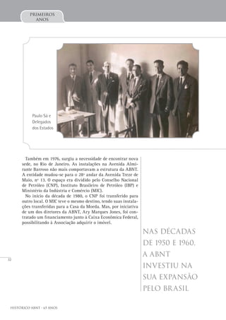 32
Histórico ABNT - 65 Anos
primeiros
anos
Também em 1976, surgiu a necessidade de encontrar nova
sede, no Rio de Janeiro. As instalações na Avenida Almi-
rante Barroso não mais comportavam a estrutura da ABNT.
A entidade mudou-se para o 28º andar da Avenida Treze de
Maio, nº 13. O espaço era dividido pelo Conselho Nacional
de Petróleo (CNP), Instituto Brasileiro de Petróleo (IBP) e
Ministério da Indústria e Comércio (MIC).
No início da década de 1980, o CNP foi transferido para
outro local. O MIC teve o mesmo destino, tendo suas instala-
ções transferidas para a Casa da Moeda. Mas, por iniciativa
de um dos diretores da ABNT, Ary Marques Jones, foi con-
tratado um financiamento junto à Caixa Econômica Federal,
possibilitando à Associação adquirir o imóvel.
Nas décadas
de 1950 e 1960,
a ABNT
investiu na
sua expansão
pelo Brasil
Paulo Sá e
Delegados
dos Estados
 