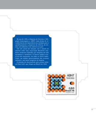 33
No ano de 1976, a Empresa de Correios e Telé-
grafos homenageou a ABNT, como forma de re-
conhecimento da importância da entidade para o
aperfeiçoamento e progresso da ciência, da téc-
nica, da indústria e do comércio no país.
Um selo postal foi lançado com o intuito de
mostrar como uma Associação Brasileira esta-
belece elementos definidos que integram um todo
harmônico e normativo. O encaixe gráfico-visu-
al do selo representa, em todos os níveis indus-
triais, um melhor aproveitamento dos recursos
naturais e um maior progresso do homem.
O desenho foi desenvolvido pelo artista italia-
no Gian Calvi, que chegou ao Brasil em 1949.
 