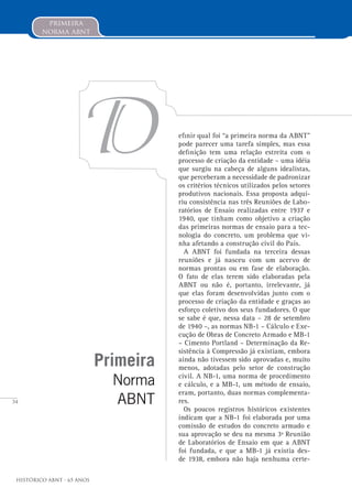 34
Histórico ABNT - 65 Anos
primeira
norma abnt
Primeira
Norma
ABNT
D efinir qual foi “a primeira norma da ABNT”
pode parecer uma tarefa simples, mas essa
definição tem uma relação estreita com o
processo de criação da entidade – uma idéia
que surgiu na cabeça de alguns idealistas,
que perceberam a necessidade de padronizar
os critérios técnicos utilizados pelos setores
produtivos nacionais. Essa proposta adqui-
riu consistência nas três Reuniões de Labo-
ratórios de Ensaio realizadas entre 1937 e
1940, que tinham como objetivo a criação
das primeiras normas de ensaio para a tec-
nologia do concreto, um problema que vi-
nha afetando a construção civil do País.
A ABNT foi fundada na terceira dessas
reuniões e já nasceu com um acervo de
normas prontas ou em fase de elaboração.
O fato de elas terem sido elaboradas pela
ABNT ou não é, portanto, irrelevante, já
que elas foram desenvolvidas junto com o
processo de criação da entidade e graças ao
esforço coletivo dos seus fundadores. O que
se sabe é que, nessa data – 28 de setembro
de 1940 –, as normas NB-1 – Cálculo e Exe-
cução de Obras de Concreto Armado e MB-1
– Cimento Portland – Determinação da Re-
sistência à Compressão já existiam, embora
ainda não tivessem sido aprovadas e, muito
menos, adotadas pelo setor de construção
civil. A NB-1, uma norma de procedimento
e cálculo, e a MB-1, um método de ensaio,
eram, portanto, duas normas complementa-
res.
Os poucos registros históricos existentes
indicam que a NB-1 foi elaborada por uma
comissão de estudos do concreto armado e
sua aprovação se deu na mesma 3ª Reunião
de Laboratórios de Ensaio em que a ABNT
foi fundada, e que a MB-1 já existia des-
de 1938, embora não haja nenhuma certe-
 
