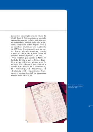 35
NB-1 – Cálculo e Execução de
Obras de Concreto Armado,
publicada em 1940.
za quanto à sua adoção antes da criação da
ABNT. O que de fato importa é que a criação
da entidade permitiu a efetiva aplicação des-
sas duas normas na construção civil, e que,
dada a carência de normas naquela época e
as facilidades propiciadas pelo surgimento
da ABNT, não demorou muito para que ou-
tras fossem elaboradas, como, por exemplo,
a NB-2: Cálculo e Execução de Pontes de
Concreto Armado, aprovada já em 1941.
Vale ressaltar que, quando a ABNT foi
fundada, decidiu-se que as Normas Brasi-
leiras seriam codificadas segundo a sua fi-
nalidade: NB – Norma de procedimento e
cálculo, MB – Método, PB – Padronização,
TB – Terminologia, CB – Classificação, SB
–Simbologia e EB – Especificação. Atual-
mente as normas da ABNT são designadas
somente como ABNT NBR.
 