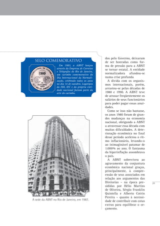 39
A sede da ABNT no Rio de Janeiro, em 1987.
dos pelo Governo, deixaram
de ser honradas como for-
ma de pressão para a ABNT
se tornar estatal. A entidade
normalizadora afundou-se
numa crise profunda
A dívida com os organis-
mos internacionais, porém,
arrastou-se pelas décadas de
1980 e 1990. A ABNT teve
de atrasar freqüentemente os
salários de seus funcionários
para poder pagar essas anui-
dades.
Como se isso não bastasse,
os anos 1980 foram de gran-
des mudanças na economia
nacional, obrigando a ABNT
a atravessar essa década com
muitas dificuldades. A dete-
rioração econômica no final
desse período acelerou o rit-
mo inflacionário, levando-o
ao inimaginável patamar de
1.000% ao ano. O fantasma
da hiperinflação assombrava
o país.
A ABNT sobreviveu ao
agravamento da conjuntura
econômica nacional graças,
principalmente, à compre-
ensão de seus associados em
relação aos argumentos das
Diretorias – na época pre-
sididas por Hélio Martins
de Oliveira, Sérgio Franklin
Quintella e Alberto Cotrin
Pereira – quanto à necessi-
dade de contribuir com cotas
extras para equilibrar o or-
çamento.
sELO COMEMORATIVO
Em 1983, a ABNT lançou
através da Empresa de Correios
e Telégrafos do Rio de Janeiro,
um carimbo comemorativo do
Dia Internacional da Normali-
zação, celebrado todos os anos
no dia 14 de outubro. Logotipos
da ISO, IEC e da própria enti-
dade nacional faziam parte da
arte do carimbo.
 
