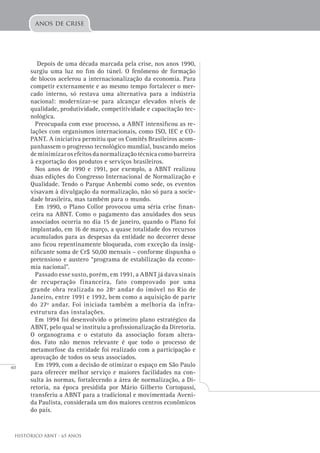 40
Histórico ABNT - 65 Anos
Depois de uma década marcada pela crise, nos anos 1990,
surgiu uma luz no fim do túnel. O fenômeno de formação
de blocos acelerou a internacionalização da economia. Para
competir externamente e ao mesmo tempo fortalecer o mer-
cado interno, só restava uma alternativa para a indústria
nacional: modernizar-se para alcançar elevados níveis de
qualidade, produtividade, competitividade e capacitação tec-
nológica.
Preocupada com esse processo, a ABNT intensificou as re-
lações com organismos internacionais, como ISO, IEC e CO-
PANT. A iniciativa permitiu que os Comitês Brasileiros acom-
panhassem o progresso tecnológico mundial, buscando meios
deminimizarosefeitosdanormalizaçãotécnicacomobarreira
à exportação dos produtos e serviços brasileiros.
Nos anos de 1990 e 1991, por exemplo, a ABNT realizou
duas edições do Congresso Internacional de Normalização e
Qualidade. Tendo o Parque Anhembi como sede, os eventos
visavam à divulgação da normalização, não só para a socie-
dade brasileira, mas também para o mundo.
Em 1990, o Plano Collor provocou uma séria crise finan-
ceira na ABNT. Como o pagamento das anuidades dos seus
associados ocorria no dia 15 de janeiro, quando o Plano foi
implantado, em 16 de março, a quase totalidade dos recursos
acumulados para as despesas da entidade no decorrer desse
ano ficou repentinamente bloqueada, com exceção da insig-
nificante soma de Cr$ 50,00 mensais – conforme dispunha o
pretensioso e austero “programa de estabilização da econo-
mia nacional”.
Passado esse susto, porém, em 1991, a ABNT já dava sinais
de recuperação financeira, fato comprovado por uma
grande obra realizada no 28º andar do imóvel no Rio de
Janeiro, entre 1991 e 1992, bem como a aquisição de parte
do 27º andar. Foi iniciada também a melhoria da infra-
estrutura das instalações.
Em 1994 foi desenvolvido o primeiro plano estratégico da
ABNT, pelo qual se instituiu a profissionalização da Diretoria.
O organograma e o estatuto da associação foram altera-
dos. Fato não menos relevante é que todo o processo de
metamorfose da entidade foi realizado com a participação e
aprovação de todos os seus associados.
Em 1999, com a decisão de otimizar o espaço em São Paulo
para oferecer melhor serviço e maiores facilidades na con-
sulta às normas, fortalecendo a área de normalização, a Di-
retoria, na época presidida por Mário Gilberto Cortopassi,
transferiu a ABNT para a tradicional e movimentada Aveni-
da Paulista, considerada um dos maiores centros econômicos
do país.
anos de crise
 