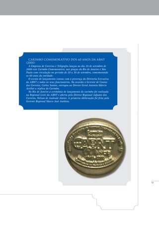 41
Carimbo comemorativo Dos 60 anos da ABNT
(2000)
A Empresa de Correios e Telégrafos lançou no dia 20 de setembro de
2000 este Carimbo Comemorativo, nas praças do Rio de Janeiro e São
Paulo com circulação no período de 20 a 30 de setembro, comemorando
os 60 anos da entidade.
O evento de lançamento contou com a presença da Diretoria Executiva
da ABNT e todos os seus funcionários. Na ocasião o Gerente de Contas
dos Correios, Carlos Santos, entregou ao Diretor Geral Antonio Márcio
Avellar a réplica do Carimbo.
No Rio de Janeiro a cerimônia de lançamento do carimbo foi realizada
na Regional Leste da ABNT e aberta pelo Diretor Regional Adjunto dos
Correios, Nelson de Andrade Júnior. A primeira obliteração foi feita pelo
Gerente Regional Marco José Antônio.
 