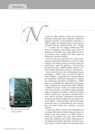 44
Histórico ABNT - 65 Anos
o final de 2002, devido a uma crise financeira
profunda provocada pelos seguidos obstáculos
impostos durante as três décadas anteriores, a
ABNT mudou sua administração central para a
Avenida Professor Almeida Prado, 532 – Prédio
1 – 3º andar. Era um espaço cedido pelo IPT,
isento de aluguéis, num esforço para conter as
despesas da entidade, que então poderia levan-
tar recursos com o aluguel das salas vagas no
edifício da Avenida Paulista.
Essa foi uma das iniciativas do então presi-
dente do Conselho Deliberativo, Francisco Sanz
Esteban. Ele também buscou recursos junto aos
associados e apoio do governo e da iniciativa
privada para que a ABNT pudesse superar a di-
fícil situação financeira em que se encontrava.
Para se reestruturar e dar continuidade às suas
atividades, a ABNT criou, no final de 2002, o
Projeto Master, que permitiria a recuperação de
seu equilíbrio econômico-financeiro. A adesão
das indústrias brasileiras possibilitou à ABNT
pagar as anuidades dos organismos internacio-
nais e regionais de normalização (ISO, COPANT
e AMN) em atraso e voltar ao cenário mundial
com força máxima. A entidade ainda conseguiu
pagar os impostos atrasados, o que lhe permitiu
voltar a vender para o governo e celebrar convê-
nios, honrar rescisões trabalhistas decorrentes
de ajustes na folha de pagamento, principal cus-
to da ABNT, e quitar dívidas com fornecedores
essenciais para a continuidade de suas ativida-
des, tais como correio, luz, telefone e serviços
gráficos.
A partir de 2003, o recém-eleito Presidente do
Conselho Deliberativo, Pedro Buzatto Costa, im-
plantou uma nova política na ABNT. Desde o
início de sua gestão, com uma nova Diretoria
Executiva, imprimiu um caráter empresarial às
atividades da entidade, gerindo-a de forma aus-
tera, firme e criativa, tendo como principal meta
retomada
Rua Marquês de Itu, 88,
sede da ABNT
N
 