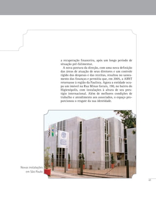 45
Novas instalações
em São Paulo
a recuperação financeira, após um longo período de
situação pré-falimentar.
A nova postura da direção, com uma nova definição
das áreas de atuação de seus diretores e um controle
rígido das despesas e das receitas, resultou no sanea-
mento das finanças e permitiu que, em 2005, a ABNT
retornasse à região da Paulista. Agora a entidade ocu-
pa um imóvel na Rua Minas Gerais, 190, no bairro do
Higienópolis, com instalações à altura de seu pres-
tígio internacional. Além de melhores condições de
trabalho e atendimento aos associados, o espaço pro-
porcionou o resgate da sua identidade.
 