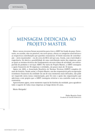 46
Histórico ABNT - 65 Anos
retomada
Mensagem dedicada ao
Projeto Master
Mais e novos recursos foram necessários para tirar a ABNT do fundo do poço. Entre-
tanto, na ocasião, não era possível, em curto prazo, alterar as categorias associativas e
as respectivas contribuições por questões estatutárias. O limite máximo de contribui-
ção – sócio mantenedor – era de cerca de R$ 6 mil por ano. Assim, com criatividade e
engenharia, foi aberta a possibilidade de uma contribuição maior das empresas, para
as quais as normas técnicas são fundamentais em seus ramos de atividade, em contra-
partida de produtos e serviços ABNT. Por meio do Projeto Master, a ABNT conseguiu
o apoio financeiro de 78 empresas e entidades, em pouco mais de 10 meses.
Agora em 2005, a Associação Brasileira de Normas Técnicas (ABNT) completa 65
anos de história. Sendo assim, o Projeto Master, um dos responsáveis pela recuperação
econômico-financeira da entidade em um de seus momentos mais delicados, não pode
ser esquecido nesta nossa comemoração, pois foi com o apoio das organizações que
aderiram a este projeto que a ABNT conseguiu reiniciar o seu caminho rumo ao seu
centenário.
Aproveitamos agora, nesse momento especial de história da entidade, para agradecer
todo o suporte de todas essas empresas ao longo destes 65 anos.
Muito Obrigado!
Pedro Buzatto Costa
Presidente do Conselho Deliberativo
 