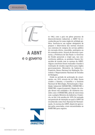 50
Histórico ABNT - 65 Anos
A ABNT
e o governo
E
Atualidade
m 1962, com o país em pleno processo de
desenvolvimento industrial, a ABNT foi re-
conhecida por lei como órgão de utilidade pú-
blica. Instituiu-se um regime obrigatório de
preparo e observância das normas técnicas
nos contratos de compras do serviço público
de execução direta, concedida, autárquica ou
de economia mista. Através de decretos e por-
tarias, a Prefeitura de São Paulo e o Governo
do Estado passaram a exigir que, nas con-
corrências públicas, os produtos fossem for-
necidos de acordo com as normas da ABNT.
Alguns convênios foram realizados visando à
realização de estudos específicos para órgãos
governamentais: Ministério da Indústria e
Comércio, Banco Nacional da Habitação, Ele-
trobrás e Departamento Nacional de Estradas
de Rodagem.
Ainda no período de aceleração do cresci-
mento, em 1973, através da Lei 5966, foram
criados o Sistema, o Conselho e o Instituto
Nacional de Metrologia, Normalização e Qua-
lidade Industrial (SINMETRO, CONMETRO e
INMETRO, respectivamente). Depois da cria-
ção dessas três entidades e de inúmeras reu-
niões com o CONMETRO, além de entrevistas
com o próprio Ministro da Indústria e Comér-
cio, no dia 5 de outubro de 1979, foi assinado
um protocolo de intenções no qual a ABNT foi
reconhecida como Foro Nacional de Normali-
zação. As normas da ABNT, depois de aprova-
das pelos associados, eram encaminhadas ao
INMETRO para registro.
 