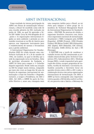 52
Histórico ABNT - 65 Anos
Atualidade
ABNT Internacional
Como resultado da intensa participação da
ABNT nos fóruns de normalização interna-
cionais, o Brasil foi escolhido como sede de
uma reunião plenária da ISO, realizada em
junho de 1996, na qual foi aprovada a Sé-
rie ISO 14000. Cerca de 450 delegados de 43
países e 25 organizações internacionais li-
gadas ao meio ambiente e proteção ao con-
sumidor reuniram-se no Rio de Janeiro para
aprovar esse importante instrumento para
o estabelecimento de normas e ferramentas
para a gestão ambiental.
A International Organization for Standar-
dization (ISO) foi criada durante uma con-
ferência realizada de 14 a 26 de outubro de
1946, em Londres, na qual se decidiu que a
sede da organização seria em Genebra. Além
de participar ativamente da fundação, a
ABNT foi eleita para compor o 1º Conselho
daquele organismo. Desde então sua atuação
na ISO foi sempre muito intensa, compondo
por mais oito vezes ao longo dos 58 anos da
história do organismo internacional de nor-
malização o corpo do Conselho e chegando,
inclusive, a ocupar a Presidência, em 2001 e
2002. Até 2005, a ABNR fez parte do Con-
selho Diretivo e, nesse ano, conseguiu mais
uma conquista inédita para o Brasil, ao ser
eleita para integrar o seleto grupo de 12
membros do Technical Management Board
da International Organization for Standardi-
zation – ISO/TMB. No processo de eleição, o
organismo brasileiro concorreu com outros
cinco organismos nacionais de normalização.
Atualmente o TMB é composto pela AENOR
(Espanha), AFNOR (França), ANSI (Estados
Unidos), BSI (Reino Unido), DIN (Alemanha),
JISC (Japão), NEN (Holanda), SAC (China),
SCC (Canadá), SABS (África do Sul) e SN
(Noruega).
O ISO/TMB tem a tarefa de coordenar o
trabalho técnico da ISO, monitorando as ati-
vidades desenvolvidas pelos Technical Com-
mittees (TC), Subcommittees (SC) e Working
Groups (WG), e sendo responsável pela apro-
vação dos títulos, escopos, programas de tra-
balho, escolha de chairmen e secretários etc.
Também aconselha o Secretário Geral em
questões técnica entre a ISO e a IEC e sobre a
colaboração técnica com outras organizações
internacionais de normalização. Em 2004, a
ABNT já havia conseguido uma importante
vitória quando a ISO decidiu conferir ao Bra-
sil, em parceria com a Suécia, a liderança do
 