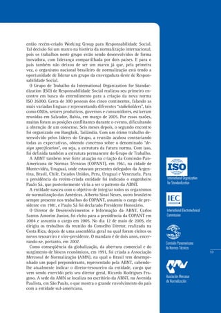 53
então recém-criado Working Group para Responsabilidade Social.
Tal decisão foi um marco na história da normalização internacional,
pois os trabalhos neste grupo estão sendo desenvolvidos de forma
inovadora, com liderança compartilhada por dois países. E para o
país também não deixou de ser um marco já que, pela primeira
vez, o organismo nacional brasileiro de normalização está tendo a
oportunidade de liderar um grupo da envergadura deste de Respon-
sabilidade Social.
O Grupo de Trabalho da International Organization for Standar-
dization (ISO) de Responsabilidade Social realizou seu primeiro en-
contro em busca do entendimento para a criação da nova norma
ISO 26000. Cerca de 300 pessoas dos cinco continentes, falando as
mais variadas línguas e representando diferentes “stakeholders”, tais
como ONGs, setores produtivos, governos e consumidores, estiveram
reunidas em Salvador, Bahia, em março de 2005. Por essas razões,
muitas foram as posições conflitantes durante o evento, dificultando
a obtenção de um consenso. Seis meses depois, o segundo encontro
foi organizado em Bangkok, Tailândia. Com um ótimo trabalho de-
senvolvido pelos líderes do Grupo, a reunião acabou contrariando
todas as expectativas, obtendo concenso sobre o denominado “de-
sign specification”, ou seja, a estrutura da futura norma. Com isso,
foi definida também a estrutura permanente do Grupo de Trabalho.
A ABNT também teve forte atuação na criação da Comissão Pan-
Americana de Normas Técnicas (COPANT), em 1961, na cidade de
Montevidéu, Uruguai, onde estavam presentes delegados da Argen-
tina, Brasil, Chile, Estados Unidos, Peru, Uruguai e Venezuela. Para
a presidência da recém-criada entidade foi indicado o engenheiro
Paulo Sá, que posteriormente viria a ser o patrono da ABNT.
A entidade nasceu com o objetivo de integrar todos os organismos
de normalização das Américas. Alberto Sinai Neves, outro brasileiro
sempre presente nos trabalhos do COPANT, assumiu o cargo de pre-
sidente em 1981, e Paulo Sá foi declarado Presidente Honorário.
O Diretor de Desenvolvimentos e Informação da ABNT, Carlos
Santos Amorim Junior, foi eleito para a presidência da COPANT em
2004 e assumiu o cargo em 2005. No dia 12 de maio de 2005, ele
dirigiu os trabalhos da reunião do Conselho Diretor, realizada na
Costa Rica, depois de uma assembléia geral na qual foram eleitos os
novos tesoureiro e vice-presidente. O mandato é de dois anos, encer-
rando-se, portanto, em 2007.
Como conseqüência da globalização, da abertura comercial e do
surgimento de blocos econômicos, em 1991, foi criada a Associação
Mercosul de Normalização (AMN), na qual o Brasil tem desempe-
nhado um papel preponderante, representado pela ABNT, cabendo-
lhe atualmente indicar o diretor-tesoureiro da entidade, cargo que
vem sendo exercido pelo seu diretor geral, Ricardo Rodrigues Fra-
goso. A sede da AMN se localiza no escritório da ABNT, na Avenida
Paulista, em São Paulo, o que mostra o grande envolvimento do país
com a entidade sul-americana.
 