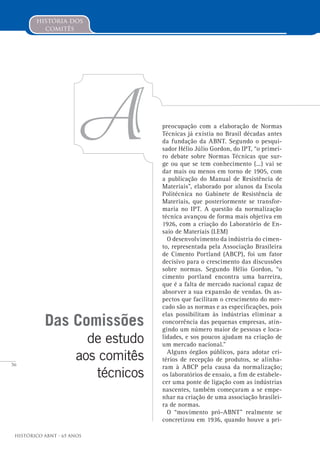 56
Histórico ABNT - 65 Anos
Das Comissões
de estudo
aos comitês
técnicos
A
história dos
comitês
preocupação com a elaboração de Normas
Técnicas já existia no Brasil décadas antes
da fundação da ABNT. Segundo o pesqui-
sador Hélio Júlio Gordon, do IPT, “o primei-
ro debate sobre Normas Técnicas que sur-
ge ou que se tem conhecimento (...) vai se
dar mais ou menos em torno de 1905, com
a publicação do Manual de Resistência de
Materiais”, elaborado por alunos da Escola
Politécnica no Gabinete de Resistência de
Materiais, que posteriormente se transfor-
maria no IPT. A questão da normalização
técnica avançou de forma mais objetiva em
1926, com a criação do Laboratório de En-
saio de Materiais (LEM)
O desenvolvimento da indústria do cimen-
to, representada pela Associação Brasileira
de Cimento Portland (ABCP), foi um fator
decisivo para o crescimento das discussões
sobre normas. Segundo Hélio Gordon, “o
cimento portland encontra uma barreira,
que é a falta de mercado nacional capaz de
absorver a sua expansão de vendas. Os as-
pectos que facilitam o crescimento do mer-
cado são as normas e as especificações, pois
elas possibilitam às indústrias eliminar a
concorrência das pequenas empresas, atin-
gindo um número maior de pessoas e loca-
lidades, e sos poucos ajudam na criação de
um mercado nacional.”
Alguns órgãos públicos, para adotar cri-
térios de recepção de produtos, se alinha-
ram à ABCP pela causa da normalização;
os laboratórios de ensaio, a fim de estabele-
cer uma ponte de ligação com as indústrias
nascentes, também começaram a se empe-
nhar na criação de uma associação brasilei-
ra de normas.
O “movimento pró-ABNT” realmente se
concretizou em 1936, quando houve a pri-
 