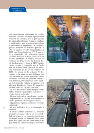 58
Histórico ABNT - 65 Anos
meira reunião dos laboratórios de ensaios,
dedicada a discutir normas e especificações
relativas ao cimento, com a participação
de repartições técnicas federais, estaduais
e municipais, e dos principais laboratórios
e professores de engenharia. A coordena-
ção das reuniões foi assumida pelo INT e
IPT, e a segunda reunião foi agendada para
1939, nas dependências do IPT. Temas so-
bre a construção civil, tais como cimento
portland, concreto armado e metais, eram
os mais abordados. A terceira reunião foi
realizada no INT, no Rio de Janeiro. Hé-
lio Gordon descreve como a ABNT surgiu:
“Nesta reunião (a terceira) é que se finali-
zam os debates sobre a criação da ABNT.
Eles começam no dia 24 de setembro de
1940 e terminam no dia seguinte. As dis-
cussões registradas nas atas indicam uma
concordância nos pontos essenciais, sendo
os debates travados em questões secundá-
rias. Com isto, estabeleceu-se como objeti-
vo da Associação elaborar a trabalhar pela
adoção e difusão das Norma Técnicas Bra-
sileiras, como diz em seus estatutos:
a) para estabelecer especificações desti-
nada a dirimir a qualidade e regular os re-
cebimentos de materiais;
b) para uniformizar métodos de ensaios;
c) para codificar regras e prescrições rela-
tivas a produtos e à execução de obras;
d) para fixar tipos de padrões de produção
industrial;
e) para unificar e fixar terminologias e
símbolos.”
E Hélio Gordon continua: “A produção
brasileira passava então a ter a possibili-
dade de basear-se em estudos estabelecidos
por experimentos em laboratórios tecnoló-
gicos. Isto significa uma transformação na
qualidade da industrialização brasileira.
história dos
comitês
 