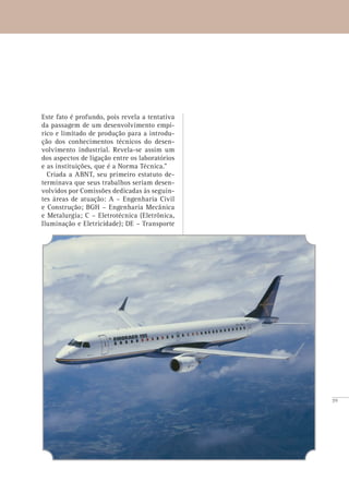 59
Este fato é profundo, pois revela a tentativa
da passagem de um desenvolvimento empí-
rico e limitado de produção para a introdu-
ção dos conhecimentos técnicos do desen-
volvimento industrial. Revela-se assim um
dos aspectos de ligação entre os laboratórios
e as instituições, que é a Norma Técnica.”
Criada a ABNT, seu primeiro estatuto de-
terminava que seus trabalhos seriam desen-
volvidos por Comissões dedicadas às seguin-
tes áreas de atuação: A – Engenharia Civil
e Construção; BGH – Engenharia Mecânica
e Metalurgia; C – Eletrotécnica (Eletrônica,
Iluminação e Eletricidade); DE – Transporte
 