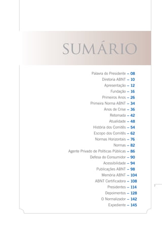 –	08
–	10
–	12
–	16
–	26
–	34
–	36
–	42
–	48
–	54
–	62
–	76
–	82
–	86
–	90
–	94
–	98
–	104
–	108
–	114
–	128
–	142
–	145
Palavra do Presidente
Diretoria ABNT
Apresentação
Fundação
Primeiros Anos
Primeira Norma ABNT
Anos de Crise
Retomada
Atualidade
História dos Comitês
Escopo dos Comitês
Normas Horizontais
Normas
Agente Privado de Políticas Públicas
Defesa do Consumidor
Acessibilidade
Publicações ABNT
Memória ABNT
ABNT Certificadora
Presidentes
Depoimentos
O Normalizador
Expediente
sumário
 