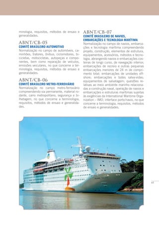 65
minologia, requisitos, métodos de ensaio e
generalidades.
ABNT/CB-05
COMITÊ BRASILEIRO AUTOMOTIVO
Normalização no campo de automóveis, ca-
minhões, tratores, ônibus, ciclomotores, bi-
cicletas, motocicletas, autopeças e compo-
nentes, bem como reparação de veículos,
emissões veiculares, no que concerne a ter-
minologia, requisitos, métodos de ensaio e
generalidades.
ABNT/CB-06
COMITÊ BRASILEIRO METRO-FERROVIÁRIO
Normalização no campo metro-ferroviário
compreendendo via permanente, material ro-
dante, carro metropolitano, segurança e bi-
lhetagem, no que concerne a terminologia,
requisitos, métodos de ensaio e generalida-
des.
ABNT/CB-07
COMITÊ BRASILEIRO DE NAVIOS,
EMBARCAÇÕES E TECNOLOGIA MARÍTIMA
Normalização no campo de navios, embarca-
ções e tecnologia marítima compreendendo
projeto, construção, elementos de estrutura,
equipamentos, acessórios, métodos e tecno-
logia, abrangendo navios e embarcações cos-
teiras de longo curso, de navegação interior;
embarcações de recreio e outras pequenas
embarcações menores de 24 m de compri-
mento total; embarcações de unidades off-
shore; embarcações e botes salva-vidas;
equipamentos de salvatagem; questões re-
lativas ao meio ambiente marinho relaciona-
das a construção naval, operação de navios e
embarcações e estruturas marítimas sujeitas
às exigências da International Maritime Orga-
nization – IMO; interface porto/navio, no que
concerne a terminologia, requisitos, métodos
de ensaio e generalidades.
 