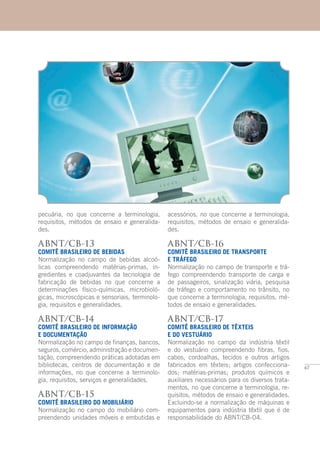 67
pecuária, no que concerne a terminologia,
requisitos, métodos de ensaio e generalida-
des.
ABNT/CB-13
COMITÊ BRASILEIRO DE BEBIDAS
Normalização no campo de bebidas alcoó-
licas compreendendo matérias-primas, in-
gredientes e coadjuvantes da tecnologia de
fabricação de bebidas no que concerne a
determinações físico-químicas, microbioló-
gicas, microscópicas e sensoriais, terminolo-
gia, requisitos e generalidades.
ABNT/CB-14
COMITÊ BRASILEIRO DE INFORMAÇÃO
E DOCUMENTAÇÃO
Normalização no campo de finanças, bancos,
seguros, comércio, administração e documen-
tação, compreendendo práticas adotadas em
bibliotecas, centros de documentação e de
informações, no que concerne a terminolo-
gia, requisitos, serviços e generalidades.
ABNT/CB-15
COMITÊ BRASILEIRO DO MOBILIÁRIO
Normalização no campo do mobiliário com-
preendendo unidades móveis e embutidas e
acessórios, no que concerne a terminologia,
requisitos, métodos de ensaio e generalida-
des.
ABNT/CB-16
COMITÊ BRASILEIRO DE TRANSPORTE
E TRÁFEGO
Normalização no campo de transporte e trá-
fego compreendendo transporte de carga e
de passageiros, sinalização viária, pesquisa
de tráfego e comportamento no trânsito, no
que concerne a terminologia, requisitos, mé-
todos de ensaio e generalidades.
ABNT/CB-17
COMITÊ BRASILEIRO DE TÊXTEIS
E DO VESTUÁRIO
Normalização no campo da indústria têxtil
e do vestuário compreendendo fibras, fios,
cabos, cordoalhas, tecidos e outros artigos
fabricados em têxteis; artigos confecciona-
dos; matérias-primas; produtos químicos e
auxiliares necessários para os diversos trata-
mentos, no que concerne a terminologia, re-
quisitos, métodos de ensaio e generalidades.
Excluindo-se a normalização de máquinas e
equipamentos para indústria têxtil que é de
responsabilidade do ABNT/CB-04.
 