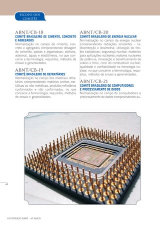 68
Histórico ABNT - 65 Anos
ABNT/CB-20
COMITÊ BRASILEIRO DE ENERGIA NUCLEAR
Normalização no campo da energia nuclear
compreendendo radiações ionizantes - ra-
dioproteção e dosimetria; utilização de fon-
tes radioativas; segurança nuclear; materiais
para aplicações nucleares; reatores nucleares
de potência; mineração e beneficiamento de
urânio e tório; ciclo do combustível nuclear;
qualidade e confiabilidade na tecnologia nu-
clear, no que concerne a terminologia, requi-
sitos, métodos de ensaio e generalidades.
ABNT/CB-21
COMITÊ BRASILEIRO DE COMPUTADORES
E PROCESSAMENTO DE DADOS
Normalização no campo de computadores e
processamento de dados compreendendo au-
escopo dos
comitês
ABNT/CB-18
COMITÊ BRASILEIRO DE CIMENTO, CONCRETO
E AGREGADOS
Normalização no campo de cimento, con-
creto e agregados compreendendo dosagem
de concreto, pastas e argamassas; aditivos,
adesivos, águas e elastômeros, no que con-
cerne a terminologia, requisitos, métodos de
ensaio e generalidades.
ABNT/CB-19
COMITÊ BRASILEIRO DE REFRATÁRIOS
Normalização no campo dos materiais refra-
tários compreendendo matérias primas me-
tálicas ou não metálicas, produtos refratários
conformados e não conformados, no que
concerne a terminologia, requisitos, métodos
de ensaio e generalidades.
 