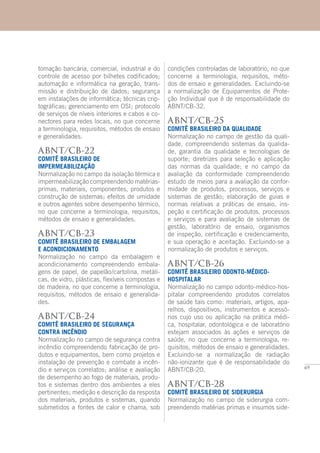 69
tomação bancária, comercial, industrial e do
controle de acesso por bilhetes codificados;
automação e informática na geração, trans-
missão e distribuição de dados; segurança
em instalações de informática; técnicas crip-
tográficas; gerenciamento em OSI; protocolo
de serviços de níveis interiores e cabos e co-
nectores para redes locais, no que concerne
a terminologia, requisitos, métodos de ensaio
e generalidades.
ABNT/CB-22
COMITÊ BRASILEIRO DE
IMPERMEABILIZAÇÃO
Normalização no campo da isolação térmica e
impermeabilização compreendendo matérias-
primas, materiais, componentes, produtos e
construção de sistemas; efeitos de umidade
e outros agentes sobre desempenho térmico,
no que concerne a terminologia, requisitos,
métodos de ensaio e generalidades.
ABNT/CB-23
COMITÊ BRASILEIRO DE EMBALAGEM
E ACONDICIONAMENTO
Normalização no campo da embalagem e
acondicionamento compreendendo embala-
gens de papel, de papelão/cartolina, metáli-
cas, de vidro, plásticas, flexíveis compostas e
de madeira, no que concerne a terminologia,
requisitos, métodos de ensaio e generalida-
des.
ABNT/CB-24
COMITÊ BRASILEIRO DE SEGURANÇA
CONTRA INCÊNDIO
Normalização no campo de segurança contra
incêndio compreendendo fabricação de pro-
dutos e equipamentos, bem como projetos e
instalação de prevenção e combate a incên-
dio e serviços correlatos; análise e avaliação
de desempenho ao fogo de materiais, produ-
tos e sistemas dentro dos ambientes a eles
pertinentes; medição e descrição da resposta
dos materiais, produtos e sistemas, quando
submetidos a fontes de calor e chama, sob
condições controladas de laboratório, no que
concerne a terminologia, requisitos, méto-
dos de ensaio e generalidades. Excluindo-se
a normalização de Equipamentos de Prote-
ção Individual que é de responsabilidade do
ABNT/CB-32.
ABNT/CB-25
COMITÊ BRASILEIRO DA QUALIDADE
Normalização no campo de gestão da quali-
dade, compreendendo sistemas da qualida-
de, garantia da qualidade e tecnologias de
suporte; diretrizes para seleção e aplicação
das normas da qualidade; e no campo da
avaliação da conformidade compreendendo
estudo de meios para a avaliação da confor-
midade de produtos, processos, serviços e
sistemas de gestão; elaboração de guias e
normas relativas a práticas de ensaio, ins-
peção e certificação de produtos, processos
e serviços e para avaliação de sistemas de
gestão, laboratório de ensaio, organismos
de inspeção, certificação e credenciamento,
e sua operação e aceitação. Excluindo-se a
normalização de produtos e serviços.
ABNT/CB-26
COMITÊ BRASILEIRO ODONTO-MÉDICO-
HOSPITALAR
Normalização no campo odonto-médico-hos-
pitalar compreendendo produtos correlatos
de saúde tais como: materiais, artigos, apa-
relhos, dispositivos, instrumentos e acessó-
rios cujo uso ou aplicação na prática médi-
ca, hospitalar, odontológica e de laboratório
estejam associados às ações e serviços de
saúde, no que concerne a terminologia, re-
quisitos, métodos de ensaio e generalidades.
Excluindo-se a normalização de radiação
não-ionizante que é de responsabilidade do
ABNT/CB-20.
ABNT/CB-28
COMITÊ BRASILEIRO DE SIDERURGIA
Normalização no campo de siderurgia com-
preendendo matérias primas e insumos side-
 