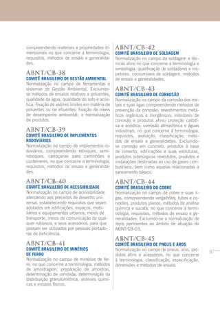 71
compreendendo materiais e propriedades di-
mensionais no que concerne a terminologia,
requisitos, métodos de ensaio e generalida-
des.
ABNT/CB-38
COMITÊ BRASILEIRO DE GESTÃO AMBIENTAL
Normalização no campo de ferramentas e
sistemas de Gestão Ambiental. Excluindo-
se métodos de ensaios relativos a poluentes,
qualidade da água, qualidade do solo e acús-
tica; fixação de valores limites em matéria de
poluentes ou de efluentes; fixação de níveis
de desempenho ambiental; e normalização
de produtos.
ABNT/CB-39
COMITÊ BRASILEIRO DE IMPLEMENTOS
RODOVIÁRIOS
Normalização no campo de implementos ro-
doviários, compreendendo reboques, semi-
reboques, carroçarias para caminhões e
conteineres, no que concerne a terminologia,
requisitos, métodos de ensaio e generalida-
des.
ABNT/CB-40
COMITÊ BRASILEIRO DE ACESSIBILIDADE
Normalização no campo de acessibilidade
atendendo aos preceitos de desenho uni-
versal, estabelecendo requisitos que sejam
adotados em edificações, espaços, mobi-
liários e equipamentos urbanos, meios de
transporte, meios de comunicação de qual-
quer natureza, e seus acessórios, para que
possam ser utilizados por pessoas portado-
ras de deficiência.
ABNT/CB-41
COMITÊ BRASILEIRO DE MINÉRIOS
DE FERRO
Normalização no campo de minérios de fer-
ro, no que concerne a terminologia, métodos
de amostragem, preparação de amostras,
determinação de umidade, determinação da
distribuição granulométrica, análises quími-
cas e ensaios físicos.
ABNT/CB-42
COMITÊ BRASILEIRO DE SOLDAGEM
Normalização no campo da soldagem e téc-
nicas afins no que concerne a terminologia e
simbologia, qualificação de soldadores e ins-
petores, consumíveis de soldagem, métodos
de ensaio e generalidades.
ABNT/CB-43
COMITÊ BRASILEIRO DE CORROSÃO
Normalização no campo da corrosão dos me-
tais e suas ligas compreendendo métodos de
prevenção da corrosão; revestimentos metá-
licos orgânicos e inorgânicos; inibidores de
corrosão e produtos afins; proteção catódi-
ca e anódica; corrosão atmosférica e águas
industriais, no que concerne à terminologia,
requisitos, avaliação, classificação, méto-
dos de ensaio e generalidades. Excluindo-
se corrosão em concreto, produtos à base
de cimento, edificações e suas estruturas,
produtos siderúrgicos revestidos, produtos e
instalações destinadas ao uso de gases com-
bustíveis, bem como aquelas relacionadas a
saneamento básico.
ABNT/CB-44
COMITÊ BRASILEIRO DO COBRE
Normalização no campo de cobre e suas li-
gas, compreendendo vergalhões, tubos e co-
nexões, produtos planos, métodos de análise
química e sucata, no que concerne à termi-
nologia, requisitos, métodos de ensaio e ge-
neralidades. Excluindo-se a normalização de
itens pertinentes ao âmbito de atuação do
ABNT/CB-03.
ABNT/CB-45
COMITÊ BRASILEIRO DE PNEUS E AROS
Normalização no campo de pneus, aros, pro-
dutos afins e acessórios, no que concerne
à terminologia, classificação, especificação,
dimensões e métodos de ensaio.
 