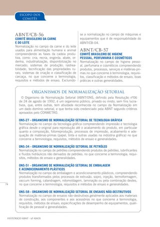 74
Histórico ABNT - 65 Anos
ABNT/CB-56
COMITÊ BRASILEIRO DA CARNE
E DO LEITE
Normalização no campo da carne e do leite
usados para alimentação humana e animal
compreendendo as fases da cadeia produ-
tiva, como: cria, recria, engorda, abate, or-
denha, industrialização, disponibilização no
mercado; sistemas de produção; rastrea-
bilidade; tecnificação das propriedades ru-
rais; sistemas de criação e classificação de
carcaça, no que concerne a terminologia,
requisitos e métodos de ensaio. Excluindo-
ORGANISMOS DE NORMALIZAÇÃO SETORIAL
O Organismo de Normalização Setorial (ABNT/ONS, definido pela Resolução nº06
de 24 de agosto de 1992, é um organismo público, privado ou misto, sem fins lucra-
tivos, que, entre outras, tem atividade reconhecida no campo da Normalização em
um dado domínio setorial, e que tenha sido credenciado pela ABNT segundo critérios
aprovados pelo CONMETRO.
ONS-27 - ORGANISMO DE NORMALIZAÇÃO SETORIAL DE TECNOLOGIA GRÁFICA
Normalização no campo da tecnologia gráfica compreendendo impressão e tecnologia
gráfica desde o original para reprodução até o acabamento do produto, em particular
quanto a composição, fotorreprodução, processos de impressão, acabamento e ade-
quação de matérias-primas (papel, tinta e outras usadas na indústria gráfica) no que
concerne a terminologia, requisitos, métodos de ensaio e generalidades.
ONS-34 - ORGANISMO DE NORMALIZAÇÃO SETORIAL DE PETRÓLEO
Normalização no campo de petróleo compreendendo produtos de petróleo, lubrificantes
e fluidos hidráulicos não derivados de petróleo, no que concerne a terminologia, requi-
sitos, métodos de ensaio e generalidades.
ONS-51 - ORGANISMO DE NORMALIZAÇÃO SETORIAL DE EMBALAGEM
E ACONDICIONAMENTO PLÁSTICOS
Normalização no campo de embalagem e acondicionamento plásticos, compreendendo
produtos transformados pelos processos de extrusão, sopro, injeção, termoformagem,
vaccum forming, calandragem, rotomoldagem, laminação ou pela combinação destes,
no que concerne a terminologia, requisitos e métodos de ensaio e generalidades.
ONS-58 - ORGANISMO DE NORMALIZAÇÃO SETORIAL DE ENSAIOS NÃO-DESTRUTIVOS
Normalização no campo de ensaios não-destrutivos geralmente aplicados aos materiais
de construção, aos componentes e aos acessórios no que concerne a terminologia,
requisitos, métodos de ensaio, especificações de desempenho de equipamentos, quali-
ficação de pessoal e generalidades.
se a normalização no campo de máquinas e
equipamentos que é de responsabilidade do
ABNT/CB-04.
ABNT/CB-57
COMITÊ BRASILEIRO DE HIGIENE
PESSOAL, PERFUMARIA E COSMÉTICOS
Normalização no campo de higiene pesso-
al, perfumaria e cosméticos compreendendo
produtos, processos, serviços e matérias-pri-
mas no que concerne à terminologia, requisi-
tos, classificação e métodos de ensaio, boas
práticas e outras generalidades.
escopo dos
comitês
 
