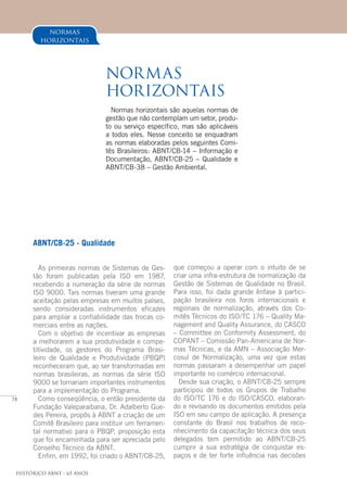 78
Histórico ABNT - 65 Anos
ABNT/CB-25 - Qualidade
As primeiras normas de Sistemas de Ges-
tão foram publicadas pela ISO em 1987,
recebendo a numeração da série de normas
ISO 9000. Tais normas tiveram uma grande
aceitação pelas empresas em muitos países,
sendo consideradas instrumentos eficazes
para ampliar a confiabilidade das trocas co-
merciais entre as nações.
Com o objetivo de incentivar as empresas
a melhorarem a sua produtividade e compe-
titividade, os gestores do Programa Brasi-
leiro de Qualidade e Produtividade (PBQP)
reconheceram que, ao ser transformadas em
normas brasileiras, as normas da série ISO
9000 se tornariam importantes instrumentos
para a implementação do Programa.
Como conseqüência, o então presidente da
Fundação Valeparaibana, Dr. Adalberto Gue-
des Pereira, propôs à ABNT a criação de um
Comitê Brasileiro para instituir um ferramen-
tal normativo para o PBQP, proposição esta
que foi encaminhada para ser apreciada pelo
Conselho Técnico da ABNT.
Enfim, em 1992, foi criado o ABNT/CB-25,
normas
horizontais
Normas
horizontais
Normas horizontais são aquelas normas de
gestão que não contemplam um setor, produ-
to ou serviço específico, mas são aplicáveis
a todos eles. Nesse conceito se enquadram
as normas elaboradas pelos seguintes Comi-
tês Brasileiros: ABNT/CB-14 – Informação e
Documentação, ABNT/CB-25 – Qualidade e
ABNT/CB-38 – Gestão Ambiental.
que começou a operar com o intuito de se
criar uma infra-estrutura de normalização da
Gestão de Sistemas de Qualidade no Brasil.
Para isso, foi dada grande ênfase à partici-
pação brasileira nos foros internacionais e
regionais de normalização, através dos Co-
mitês Técnicos do ISO/TC 176 – Quality Ma-
nagement and Quality Assurance, do CASCO
– Committee on Conformity Assessment, do
COPANT – Comissão Pan-Americana de Nor-
mas Técnicas, e da AMN – Associação Mer-
cosul de Normalização, uma vez que estas
normas passaram a desempenhar um papel
importante no comércio internacional.
Desde sua criação, o ABNT/CB-25 sempre
participou de todos os Grupos de Trabalho
do ISO/TC 176 e do ISO/CASCO, elaboran-
do e revisando os documentos emitidos pela
ISO em seu campo de aplicação. A presença
constante do Brasil nos trabalhos de reco-
nhecimento da capacitação técnica dos seus
delegados tem permitido ao ABNT/CB-25
cumprir a sua estratégia de conquistar es-
paços e de ter forte influência nas decisões
 