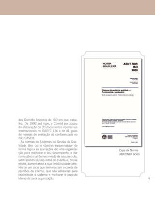 79
Capa da Norma
ABNT/NBR 9000
dos Comitês Técnicos da ISO em que traba-
lha. De 1992 até hoje, o Comitê participou
da elaboração de 35 documentos normativos
internacionais no ISO/TC 176 e de 41 guias
de normas de avaliação de conformidade no
ISO/CASCO.
As normas de Sistemas de Gestão da Qua-
lidade têm como objetivo esquematizar de
forma lógica as operações de uma organiza-
ção para melhorar o seu desempenho e dar
consistência ao fornecimento de seu produto,
satisfazendo os requisitos do cliente e, desse
modo, aumentando a sua produtividade atra-
vés de um ciclo que termina com a coleta de
opiniões do cliente, que são utilizadas para
realimentar o sistema e melhorar o produto
oferecido pela organização.
 