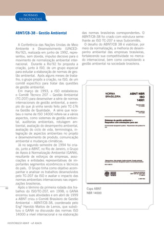 80
Histórico ABNT - 65 Anos
normas
horizontais
ABNT/CB-38 - Gestão Ambiental
A Conferência das Nações Unidas de Meio
Ambiente e Desenvolvimento (UNCED-
Rio’92), realizada em junho de 1992, repre-
sentou, sem dúvida, impulso decisivo para o
movimento de normalização ambiental inter-
nacional. Durante a Rio’92 foi proposta a
criação, junto à ISO, de um grupo especial
para estudar a elaboração de normas de ges-
tão ambiental. Após alguns meses de traba-
lho, o grupo propôs a criação, na ISO, de um
comitê específico para tratar das questões
de gestão ambiental.
Em março de 1993, a ISO estabeleceu
o Comitê Técnico 207 – Gestão Ambiental
(TC-207) para desenvolver a série de normas
internacionais de gestão ambiental, a exem-
plo do que já vinha sendo feito pelo TC-176
na Gestão de Qualidade. A série que rece-
beu o nome de ISO 14000 refere-se a vários
aspectos, como sistemas de gestão ambien-
tal, auditorias ambientais, rotulagem am-
biental, avaliação do desempenho ambiental,
avaliação do ciclo de vida, terminologia, in-
tegração de aspectos ambientais no projeto
e desenvolvimento de produto, comunicação
ambiental e mudanças climáticas.
Já no segundo semestre de 1994 foi cria-
do, junto a ABNT, no Rio de Janeiro, o Grupo
de Apoio à Normalização Ambiental (GANA),
resultante de esforços de empresas, asso-
ciações e entidades representativas de im-
portantes segmentos econômicos e técnicos
do país. O Grupo tinha como objetivo acom-
panhar e analisar os trabalhos desenvolvidos
pelo TC-207 da ISO e avaliar o impacto das
normas ambientais internacionais nas organi-
zações brasileiras.
Após o término da primeira rodada dos tra-
balhos do ISO/TC-207, em 1998, o GANA
encerrou suas atividades e em abril de 1999
a ABNT criou o Comitê Brasileiro de Gestão
Ambiental – ABNT/CB-38, coordenado pelo
Engº Haroldo Mattos de Lemos, que substi-
tuiu o GANA na discussão das normas ISO
14000 a nível internacional e na elaboração
das normas brasileiras correspondentes. O
ABNT/CB-38 foi criado com estrutura seme-
lhante ao ISO TC-207 e seus Subcomitês.
O desafio do ABNT/CB 38 é viabilizar, por
meio da normalização, a melhoria do desem-
penho ambiental das empresas brasileiras,
fortalecendo sua competitividade no merca-
do internacional, bem como consolidando a
gestão ambiental na sociedade brasileira.
Capa ABNT
NBR 14000
 