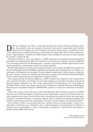 D
esde sua fundação, em 1940, a Associação Brasileira de Normas Técnicas enfrentou desa-
fios. Sua primeira sede, por exemplo, funcionava com móveis emprestados pelo Instituto
Nacional de Tecnologia, que cedia também a secretária. Foram muitos os problemas finan-
ceiros, alguns graves a ponto de ameaçar a continuidade da organização. Mas os maus tempos pas-
saram e hoje pontuam a trajetória da ABNT apenas como exemplos de que tudo se supera quando
há vontade e espírito de luta.
O balanço é positivo e isso é que importa. A ABNT participou da fundação da International Or-
ganization for Standadization (ISO), da Comissão Pan-Americana de Normas Técnicas (COPANT)
e da Associação Mercosul de Normalização e continua realizando trabalhos importantes dentro
desses organismos, conquistando respeito no cenário mundial.
Na ISO, especialmente, tivemos uma conquista histórica com a eleição da ABNT para membro do
Technical Management Board (TMB), responsável pela gestão geral, planejamento estratégico, co-
ordenação e desempenho das atividades técnicas daquela organização. Ainda estamos coordenan-
do, com a Suécia, o Grupo de Trabalho que desenvolve a norma internacional de Responsabilidade
Social e temos representantes em importantes Comitês Técnicos.
Como agente privado de políticas públicas, a ABNT mantém uma relação de total transparência
com o governo brasileiro, auxiliando em suas ações sempre que necessário. Em pleno processo de
desenvolvimento industrial, em 1962, nossa organização foi reconhecida por lei como Órgão de
Utilidade Pública. Trinta anos depois, por meio de resolução do Conselho Nacional de Metrologia,
Normalização e Qualidade Industrial (CONMETRO), tornou-se o único Foro Nacional de Normali-
zação.
Enfim, não é pouco o que temos para contar. Movidos pelo ideal de Paulo Sá, patrono da ABNT,
lançamo-nos à tarefa de resgatar a trajetória de nossa organização. A partir de antigas atas de reu-
nião, pesquisas em revistas e muitas entrevistas, conseguimos um material denso, que agora apre-
sentamos à sociedade brasileira. Certamente alguém ainda se lembrará de alguma passagem aqui
omitida. Continuamos aceitando colaborações e faremos o devido registro nas próximas edições.
Fazer história é difícil, mas precisávamos dar o primeiro passo, em homenagem a todos os co-
laboradores voluntários que contribuem para o desenvolvimento da normalização no Brasil, às
empresas que nos prestigiam, a todos os associados, conselheiros e funcionários que formam a
grande família ABNT. Boa leitura!
Pedro Buzatto Costa
Presidente do Conselho Deliberativo
 