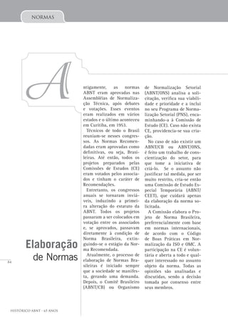 84
Histórico ABNT - 65 Anos
normas
A ntigamente, as normas
ABNT eram aprovadas nas
Assembléias de Normaliza-
ção Técnica, após debates
e votações. Esses eventos
eram realizados em vários
estados e o último aconteceu
em Curitiba, em 1953.
Técnicos de todo o Brasil
reuniam-se nesses congres-
sos. As Normas Recomen-
dadas eram aprovadas como
definitivas, ou seja, Brasi-
leiras. Até então, todos os
projetos preparados pelas
Comissões de Estudos (CE)
eram votados pelos associa-
dos e tinham o caráter de
Recomendações.
Entretanto, os congressos
anuais se tornaram inviá-
veis, induzindo a primei-
ra alteração do estatuto da
ABNT. Todos os projetos
passaram a ser colocados em
votação entre os associados
e, se aprovados, passavam
diretamente à condição de
Norma Brasileira, extin-
guindo-se o estágio da Nor-
ma Recomendada.
Atualmente, o processo de
elaboração de Normas Bra-
sileiras é iniciado sempre
que a sociedade se manifes-
ta, gerando uma demanda.
Depois, o Comitê Brasileiro
(ABNT/CB) ou Organismo
Elaboração
de Normas
de Normalização Setorial
(ABNT/ONS) analisa a soli-
citação, verifica sua viabili-
dade e prioridade e a inclui
no seu Programa de Norma-
lização Setorial (PNS), enca-
minhando-a à Comissão de
Estudo (CE). Caso não exista
CE, providencia-se sua cria-
ção.
No caso de não existir um
ABNT/CB ou ABNT/ONS,
é feito um trabalho de cons-
cientização do setor, para
que tome a iniciativa de
criá-lo. Se o assunto não
justificar tal medida, por ser
muito restrito, cria-se então
uma Comissão de Estudo Es-
pecial Temporária (ABNT/
CEET), que cuidará apenas
da elaboração da norma so-
licitada.
A Comissão elabora o Pro-
jeto de Norma Brasileira,
preferencialmente com base
em normas internacionais,
de acordo com o Código
de Boas Práticas em Nor-
malização da ISO e OMC. A
participação na CE é volun-
tária e aberta a todo e qual-
quer interessado no assunto
objeto da norma. Todas as
opiniões são analisadas e
discutidas, sendo a decisão
tomada por consenso entre
seus membros.
 