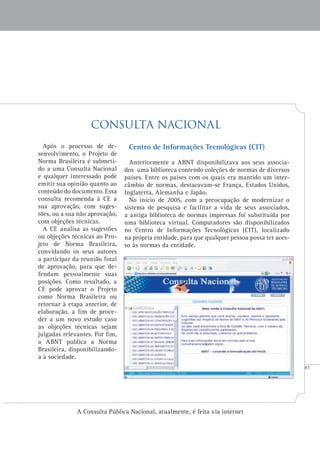 85
Após o processo de de-
senvolvimento, o Projeto de
Norma Brasileira é submeti-
do a uma Consulta Nacional
e qualquer interessado pode
emitir sua opinião quanto ao
conteúdo do documento. Essa
consulta recomenda à CE a
sua aprovação, com suges-
tões, ou a sua não aprovação,
com objeções técnicas.
A CE analisa as sugestões
ou objeções técnicas ao Pro-
jeto de Norma Brasileira,
convidando os seus autores
a participar da reunião final
de aprovação, para que de-
fendam pessoalmente suas
posições. Como resultado, a
CE pode aprovar o Projeto
como Norma Brasileira ou
retornar à etapa anterior, de
elaboração, a fim de proce-
der a um novo estudo caso
as objeções técnicas sejam
julgadas relevantes. Por fim,
a ABNT publica a Norma
Brasileira, disponibilizando-
a à sociedade.
Consulta NACIONAL
Centro de Informações Tecnológicas (CIT)
Anteriormente a ABNT disponibilizava aos seus associa-
dos uma biblioteca contendo coleções de normas de diversos
países. Entre os países com os quais era mantido um inter-
câmbio de normas, destacavam-se França, Estados Unidos,
Inglaterra, Alemanha e Japão.
No início de 2005, com a preocupação de modernizar o
sistema de pesquisa e facilitar a vida de seus associados,
a antiga biblioteca de normas impressas foi substituída por
uma biblioteca virtual. Computadores são disponibilizados
no Centro de Informações Tecnológicas (CIT), localizado
na própria entidade, para que qualquer pessoa possa ter aces-
so às normas da entidade.
A Consulta Pública Nacional, atualmente, é feita via internet
 