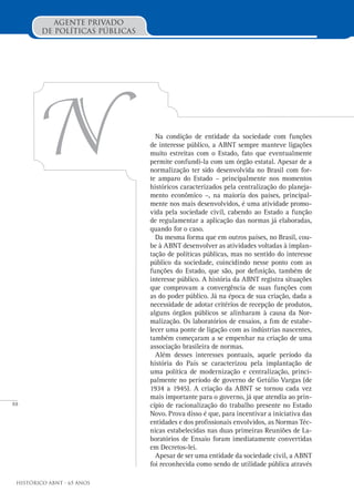 88
Histórico ABNT - 65 Anos
Agente Privado
de Políticas Públicas
Na condição de entidade da sociedade com funções
de interesse público, a ABNT sempre manteve ligações
muito estreitas com o Estado, fato que eventualmente
permite confundi-la com um órgão estatal. Apesar de a
normalização ter sido desenvolvida no Brasil com for-
te amparo do Estado – principalmente nos momentos
históricos caracterizados pela centralização do planeja-
mento econômico –, na maioria dos países, principal-
mente nos mais desenvolvidos, é uma atividade promo-
vida pela sociedade civil, cabendo ao Estado a função
de regulamentar a aplicação das normas já elaboradas,
quando for o caso.
Da mesma forma que em outros países, no Brasil, cou-
be à ABNT desenvolver as atividades voltadas à implan-
tação de políticas públicas, mas no sentido do interesse
público da sociedade, coincidindo nesse ponto com as
funções do Estado, que são, por definição, também de
interesse público. A história da ABNT registra situações
que comprovam a convergência de suas funções com
as do poder público. Já na época de sua criação, dada a
necessidade de adotar critérios de recepção de produtos,
alguns órgãos públicos se alinharam à causa da Nor-
malização. Os laboratórios de ensaios, a fim de estabe-
lecer uma ponte de ligação com as indústrias nascentes,
também começaram a se empenhar na criação de uma
associação brasileira de normas.
Além desses interesses pontuais, aquele período da
história do País se caracterizou pela implantação de
uma política de modernização e centralização, princi-
palmente no período de governo de Getúlio Vargas (de
1934 a 1945). A criação da ABNT se tornou cada vez
mais importante para o governo, já que atendia ao prin-
cípio de racionalização do trabalho presente no Estado
Novo. Prova disso é que, para incentivar a iniciativa das
entidades e dos profissionais envolvidos, as Normas Téc-
nicas estabelecidas nas duas primeiras Reuniões de La-
boratórios de Ensaio foram imediatamente convertidas
em Decretos-lei.
Apesar de ser uma entidade da sociedade civil, a ABNT
foi reconhecida como sendo de utilidade pública através
N
 