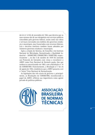 89
da Lei nº 4.150, de novembro de 1962, que decreta que as
suas normas são de uso obrigatório nos serviços públicos
concedidos pelo governo federal, assim como nas obras
e serviços executados nos âmbitos dos governos estadu-
ais e municipais, mas financiados com recursos federais.
Leis e decretos similares também foram adotados por
inúmeros governos estaduais e municipais.
Após a criação do Sistema, do Conselho e do Instituto
Nacional de Metrologia, Normalização e Qualidade In-
dustrial – SINMETRO, CONMETRO e INMETRO, respec-
tivamente –, no dia 5 de outubro de 1979 foi assinado
um Protocolo de Intenções com vistas a reconhecer a
ABNT como Foro Nacional de Normali¬zação, fato que
acabou se concretizando em 1983, com a Resolução nº 14
do CONMETRO. Posteriormente, a Resolução nº 7 de 24
de agosto de 1992, estabeleceu que a ABNT passaria a ser
o “único” Foro Nacional de Normalização.
As legislações dos três níveis de governo e, principal-
mente, as Resoluções do CONMETRO, reconhecendo o
papel da ABNT, refletem sua importância como agente
privado de políticas públicas.
 