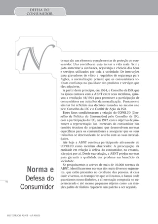 92
Histórico ABNT - 65 Anos
Defesa do
Consumidor
N ormas são um elemento complementar de proteção ao con-
sumidor. Elas contribuem para tornar a vida mais fácil e
para aumentar a confiança, segurança e eficácia dos bens
e serviços utilizados por toda a sociedade. De instruções
para gravadores de vídeo a requisitos de segurança para
fogões, a normalização permite que os consumidores te-
nham confiança na qualidade dos produtos e serviços que
eles adquirem.
A partir deste princípio, em 1964, o Conselho da ISO, que
na época contava com a ABNT entre seus membros, apro-
vou a resolução 48/1964 para promover a participação de
consumidores em trabalhos da normalização. Pensamento
similar foi refletido nas decisões tomadas no mesmo ano
pelo Conselho da IEC e o Comitê de Ação da ISO.
Esses fatos condicionaram a criação do COPOLCO (Con-
selho de Política do Consumidor) pelo Conselho da ISO,
com a participação da IEC, em 1977, com o objetivo de pro-
mover a representação dos interesses do consumidor nos
comitês técnicos do organismo que desenvolvem normas
específicas para os consumidores e assegurar que os seus
trabalhos se desenvolvam de acordo com as suas necessi-
dades.
Até hoje a ABNT continua participando ativamente do
COPOLCO como membro observador. A preocupação da
entidade em relação à defesa do consumidor, no entanto,
não pára por aí. Desde sua criação, a ABNT produz normas
para garantir a qualidade dos produtos em benefício da
sociedade.
Se pesquisarmos o acervo de mais de 10.000 normas da
ABNT, identificaremos normas dos mais diversos segmen-
tos, que estão presentes no cotidiano das pessoas. A casa
onde vivemos, os transportes que utilizamos, o banco onde
guardamos nosso dinheiro, a alimentação comprada no su-
permercado e até mesmo pequenos objetos como um sim-
ples palito de fósforo requerem um padrão a ser seguido.
Norma e
Defesa do
Consumidor
 